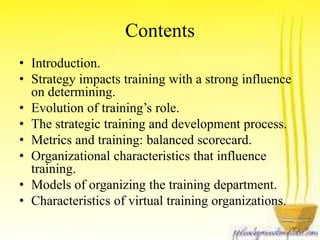 Contents 
• Introduction. 
• Strategy impacts training with a strong influence 
on determining. 
• Evolution of training’s role. 
• The strategic training and development process. 
• Metrics and training: balanced scorecard. 
• Organizational characteristics that influence 
training. 
• Models of organizing the training department. 
• Characteristics of virtual training organizations. 
 