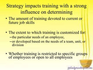 Strategy impacts training with a strong 
influence on determining 
• The amount of training devoted to current or 
future job skills 
• The extent to which training is customized for: 
–the particular needs of an employee, 
–or developed based on the needs of a team, unit, or 
division 
• Whether training is restricted to specific groups 
of employees or open to all employees 
 