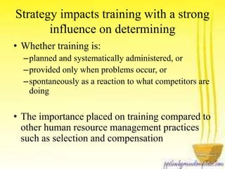 Strategy impacts training with a strong 
influence on determining 
• Whether training is: 
–planned and systematically administered, or 
–provided only when problems occur, or 
–spontaneously as a reaction to what competitors are 
doing 
• The importance placed on training compared to 
other human resource management practices 
such as selection and compensation 
 