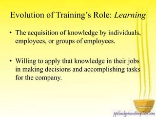 Evolution of Training’s Role: Learning 
• The acquisition of knowledge by individuals, 
employees, or groups of employees. 
• Willing to apply that knowledge in their jobs 
in making decisions and accomplishing tasks 
for the company. 
 