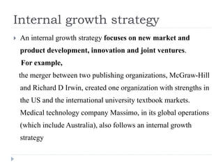 Internal growth strategy
 An internal growth strategy focuses on new market and
product development, innovation and joint ventures.
For example,
the merger between two publishing organizations, McGraw-Hill
and Richard D Irwin, created one organization with strengths in
the US and the international university textbook markets.
Medical technology company Massimo, in its global operations
(which include Australia), also follows an internal growth
strategy
 