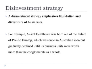 Disinvestment strategy
 A disinvestment strategy emphasizes liquidation and
divestiture of businesses.
 For example, Ansell Healthcare was born out of the failure
of Pacific Dunlop, which was once an Australian icon but
gradually declined until its business units were worth
more than the conglomerate as a whole.
 