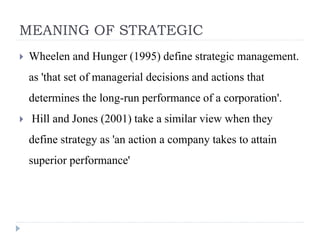 MEANING OF STRATEGIC
 Wheelen and Hunger (1995) define strategic management.
as 'that set of managerial decisions and actions that
determines the long-run performance of a corporation'.
 Hill and Jones (2001) take a similar view when they
define strategy as 'an action a company takes to attain
superior performance'
 