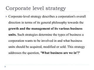 Corporate level strategy
 Corporate-level strategy describes a corporation's overall
direction in terms of its general philosophy towards the
growth and the management of its various business
units. Such strategies determine the types of business a
corporation wants to be involved in and what business
units should be acquired, modified or sold. This strategy
addresses the question, 'What business are we in'?'
 