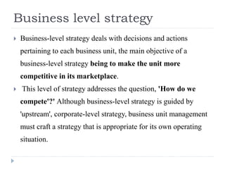 Business level strategy
 Business-level strategy deals with decisions and actions
pertaining to each business unit, the main objective of a
business-level strategy being to make the unit more
competitive in its marketplace.
 This level of strategy addresses the question, 'How do we
compete'?' Although business-level strategy is guided by
'upstream', corporate-level strategy, business unit management
must craft a strategy that is appropriate for its own operating
situation.
 