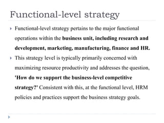 Functional-level strategy
 Functional-level strategy pertains to the major functional
operations within the business unit, including research and
development, marketing, manufacturing, finance and HR.
 This strategy level is typically primarily concerned with
maximizing resource productivity and addresses the question,
'How do we support the business-level competitive
strategy?' Consistent with this, at the functional level, HRM
policies and practices support the business strategy goals.
 