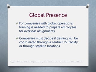 Global Presence
O For companies with global operations,
training is needed to prepare employees
for overseas assignments
O Companies must decide if training will be
coordinated through a central U.S. facility
or through satellite locations
Copyright © 2017 McGraw-Hill Education. All rights reserved. No reproduction or distribution without the prior written consent of McGraw-Hill Education.
 
