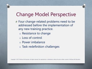Change Model Perspective
O Four change-related problems need to be
addressed before the implementation of
any new training practice.
o Resistance to change
o Loss of control
o Power imbalance
o Task redefinition challenges
Copyright © 2017 McGraw-Hill Education. All rights reserved. No reproduction or distribution without the prior written consent of McGraw-Hill Education.
 