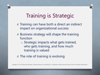 Training is Strategic
O Training can have both a direct an indirect
impact on organizational success
O Business strategy will shape the training
function
o Strategic impacts what gets trained,
who gets training, and how much
training is valued
O The role of training is evolving
Copyright © 2017 McGraw-Hill Education. All rights reserved. No reproduction or distribution without the prior written consent of McGraw-Hill Education.
 
