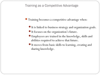 Training as a Competitive Advantage

 Training becomes a competitive advantage when:
It is linked to business strategy and organization goals.
It focuses on the organization’s future.
Employees are trained in the knowledge, skills and

abilities required to achieve that future.
It moves from basic skills to learning, creating and
sharing knowledge.

10

 