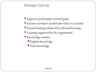 Strategic Training

 Improves performance toward goals.
 Focuses on what is needed and when it is needed.
 Formal training enhanced by informal learning.
 Learning supported by the organization.
 Knowledge transfer:
Explicit knowledge.
Tacit knowledge.

11

SHRM 2009

©

 