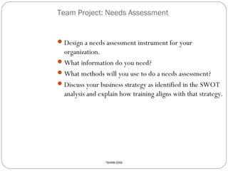 Team Project: Needs Assessment

 Design a needs assessment instrument for your

organization.
 What information do you need?
 What methods will you use to do a needs assessment?
 Discuss your business strategy as identified in the SWOT
analysis and explain how training aligns with that strategy.

26

SHRM 2009

©

 