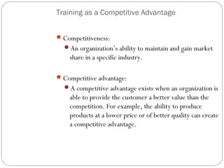 Training as a Competitive Advantage
 Competitiveness:
An organization’s ability to maintain and gain market

share in a specific industry.
 Competitive advantage:
A competitive advantage exists when an organization is

able to provide the customer a better value than the
competition. For example, the ability to produce
products at a lower price or of better quality can create
a competitive advantage.

9

 