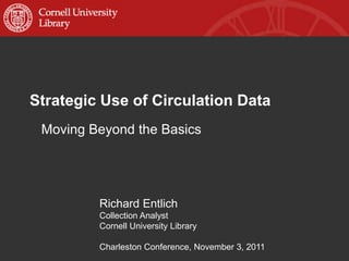 Strategic Use of Circulation Data
 Moving Beyond the Basics




         Richard Entlich
         Collection Analyst
         Cornell University Library

         Charleston Conference, November 3, 2011
 