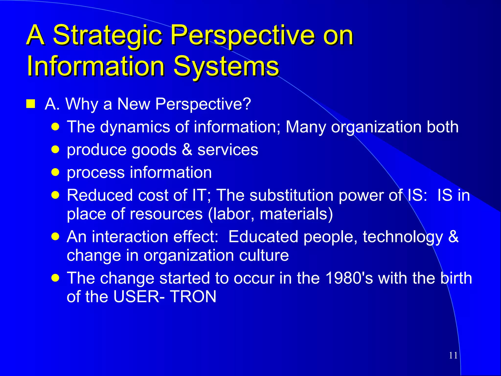 A Strategic Perspective on Information Systems A. Why a New Perspective? The dynamics of information; Many organization both  produce goods & services  process information Reduced cost of IT; The substitution power of IS:  IS in place of resources (labor, materials)  An interaction effect:  Educated people, technology & change in organization culture The change started to occur in the 1980's with the birth of the USER- TRON  