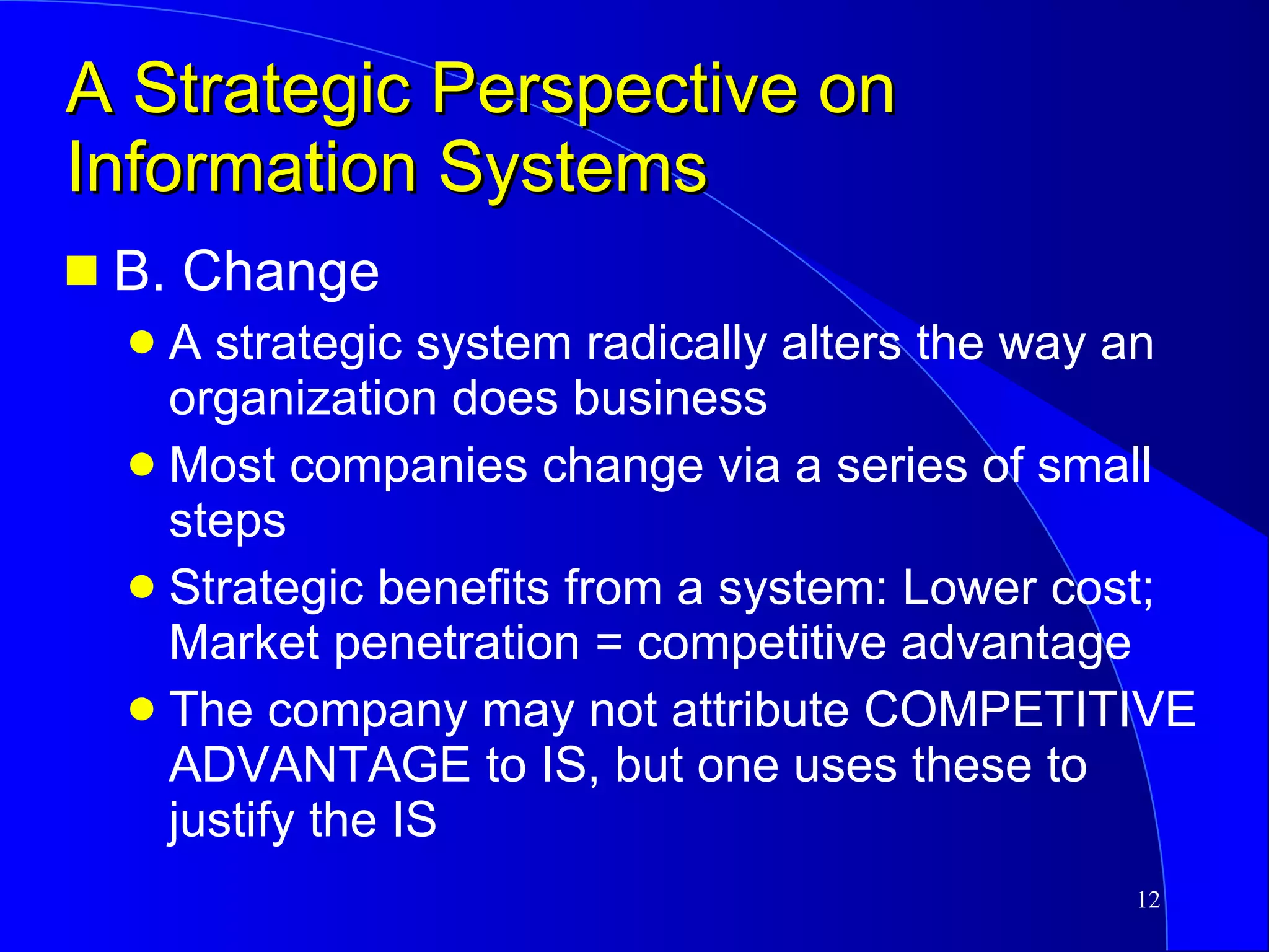 A Strategic Perspective on Information Systems B. Change A strategic system radically alters the way an organization does business Most companies change via a series of small steps Strategic benefits from a system: Lower cost; Market penetration = competitive advantage The company may not attribute COMPETITIVE ADVANTAGE to IS, but one uses these to justify the IS 
