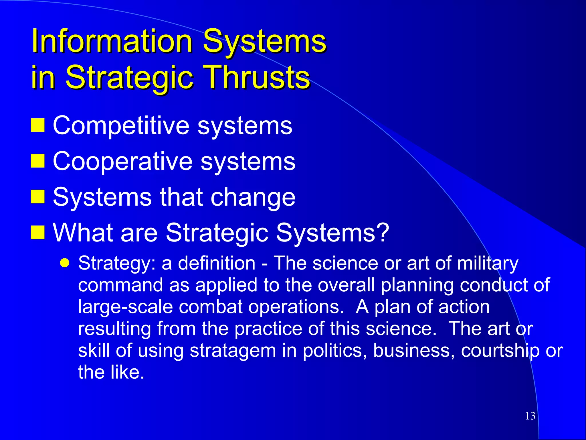 Information Systems in Strategic Thrusts Competitive systems Cooperative systems Systems that change What are Strategic Systems? Strategy: a definition - The science or art of military command as applied to the overall planning conduct of large-scale combat operations.  A plan of action resulting from the practice of this science.  The art or skill of using stratagem in politics, business, courtship or the like. 