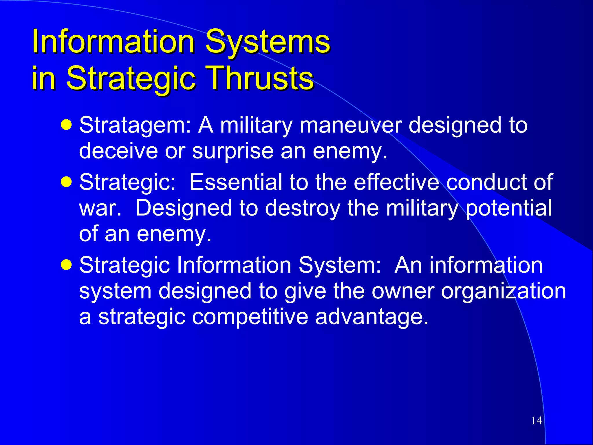 Information Systems in Strategic Thrusts Stratagem: A military maneuver designed to deceive or surprise an enemy.  Strategic:  Essential to the effective conduct of war.  Designed to destroy the military potential of an enemy. Strategic Information System:  An information system designed to give the owner organization a strategic competitive advantage. 