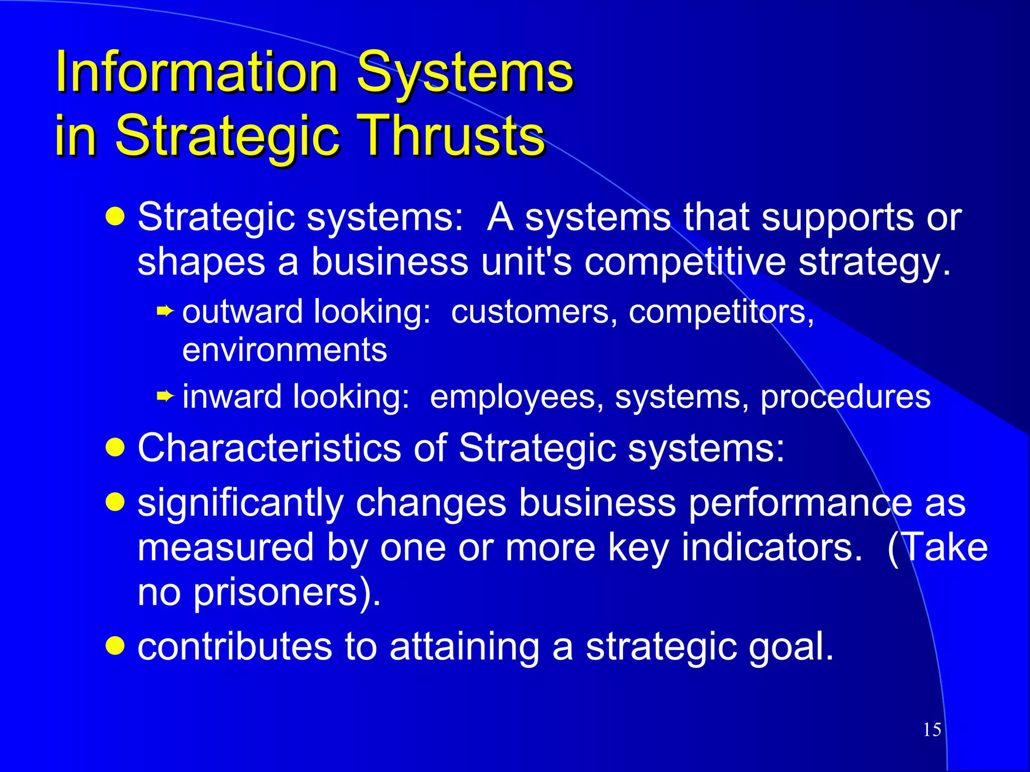Information Systems in Strategic Thrusts Strategic systems:  A systems that supports or shapes a business unit's competitive strategy. outward looking:  customers, competitors, environments inward looking:  employees, systems, procedures Characteristics of Strategic systems: significantly changes business performance as measured by one or more key indicators.  (Take no prisoners). contributes to attaining a strategic goal. 