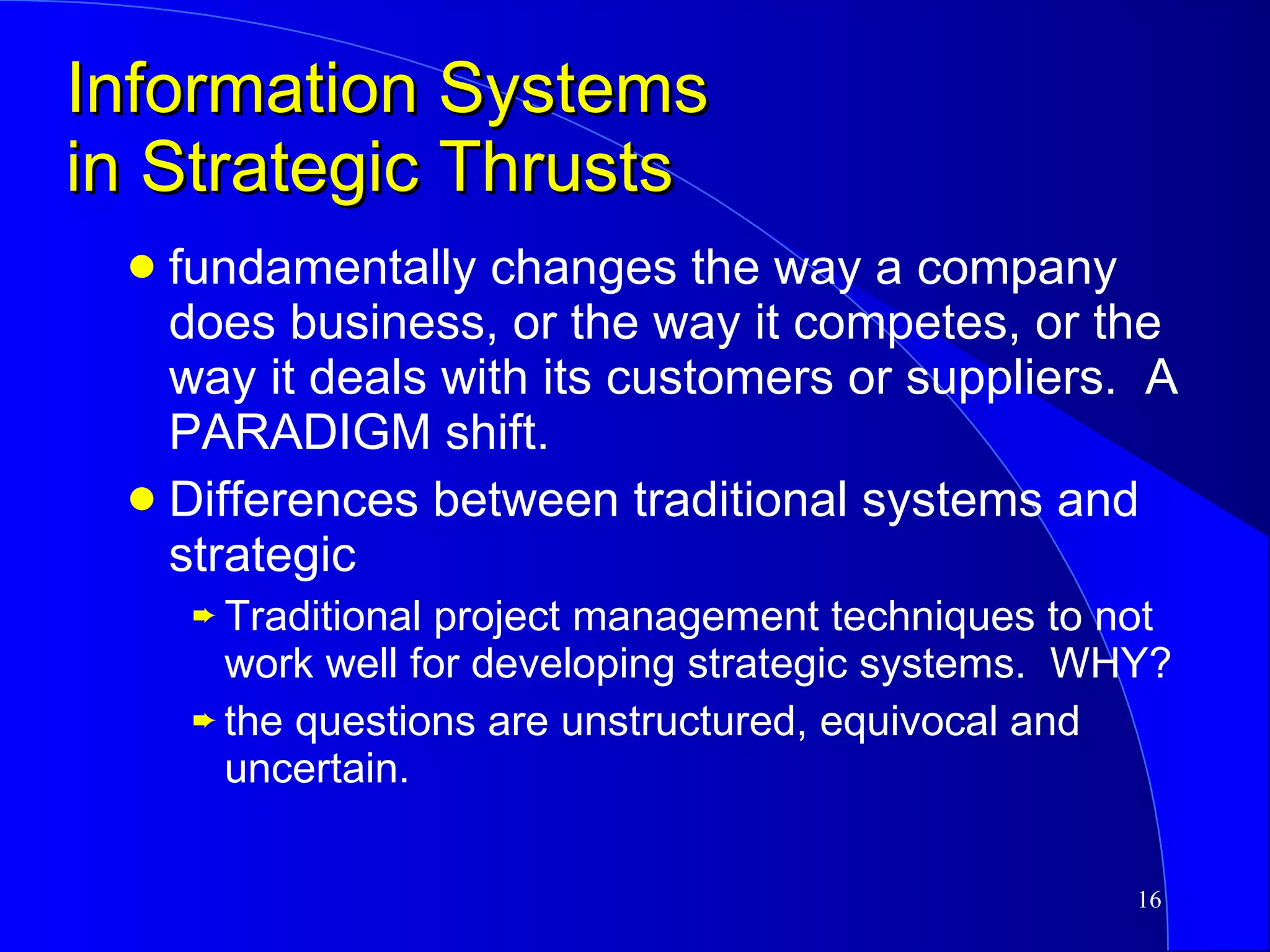 Information Systems in Strategic Thrusts fundamentally changes the way a company does business, or the way it competes, or the way it deals with its customers or suppliers.  A PARADIGM shift. Differences between traditional systems and strategic Traditional project management techniques to not work well for developing strategic systems.  WHY? the questions are unstructured, equivocal and uncertain. 