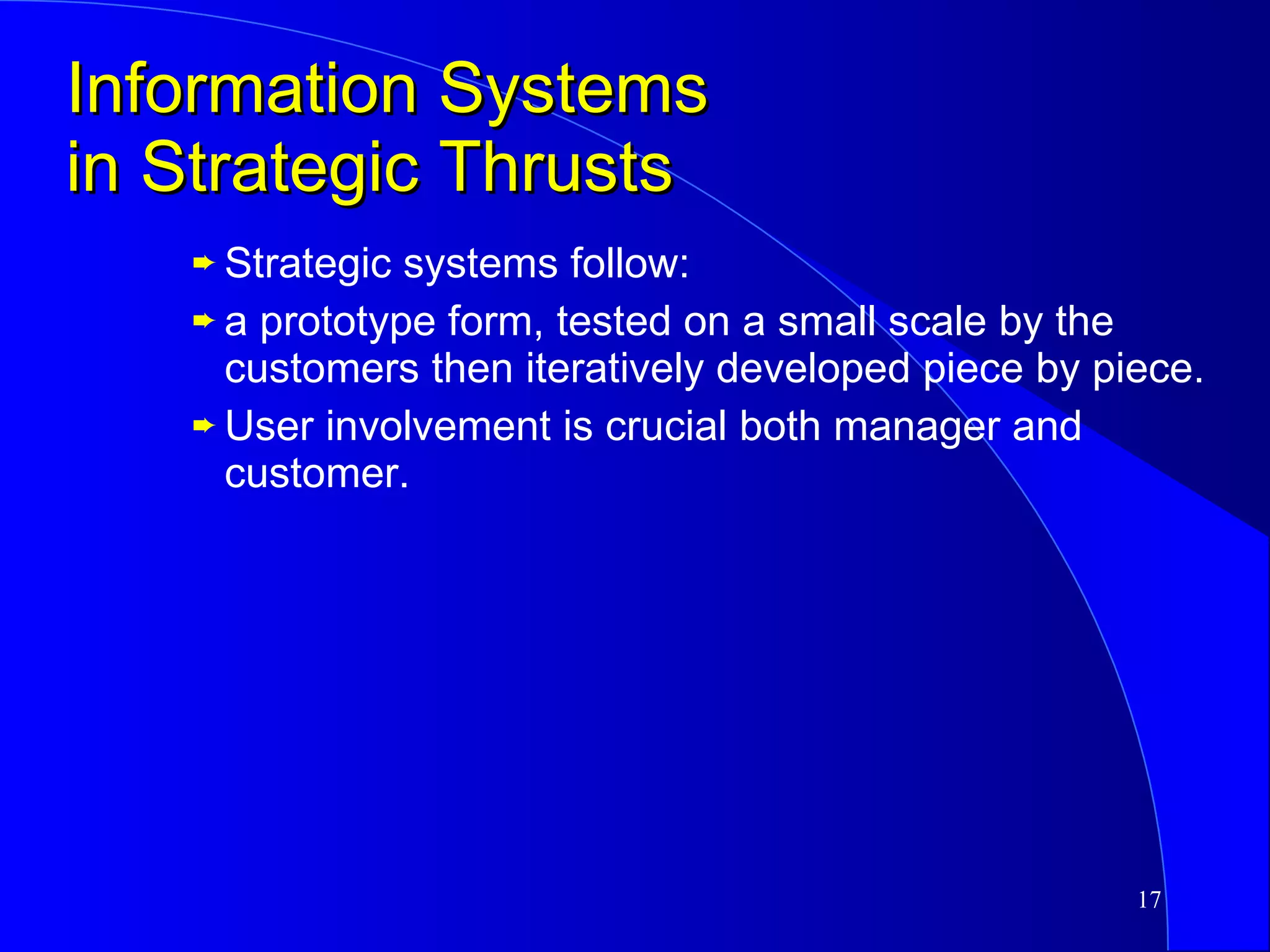 Information Systems in Strategic Thrusts Strategic systems follow: a prototype form, tested on a small scale by the customers then iteratively developed piece by piece. User involvement is crucial both manager and customer. 