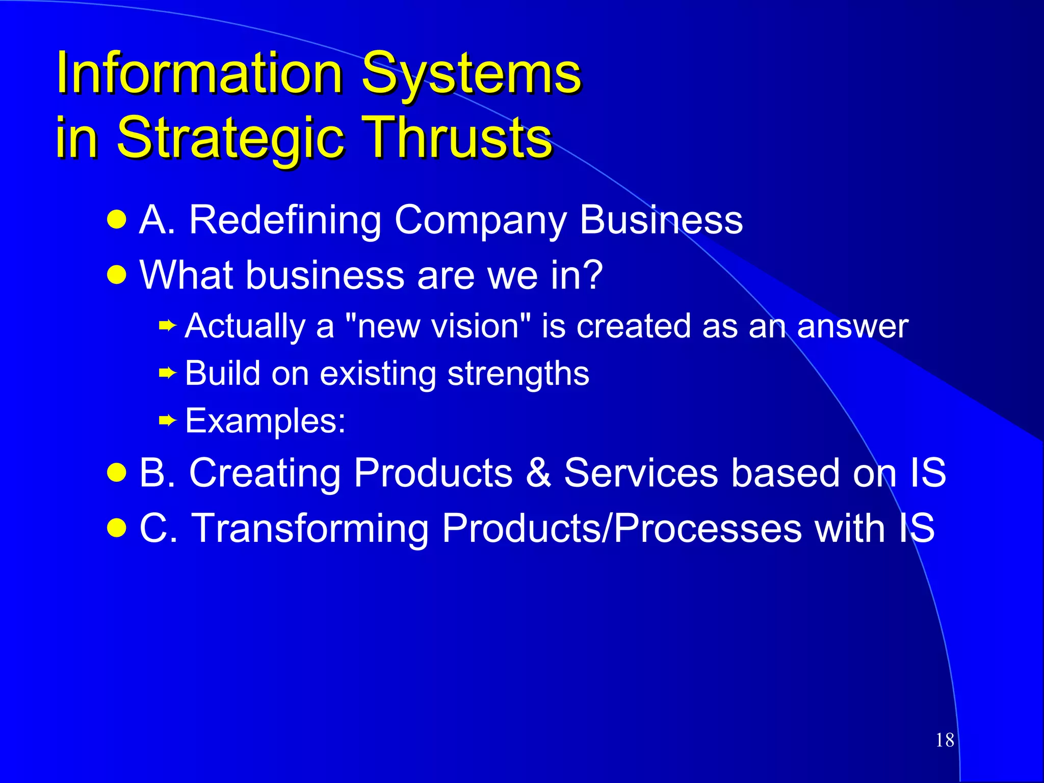 Information Systems in Strategic Thrusts A. Redefining Company Business What business are we in? Actually a "new vision" is created as an answer Build on existing strengths Examples: B. Creating Products & Services based on IS C. Transforming Products/Processes with IS 