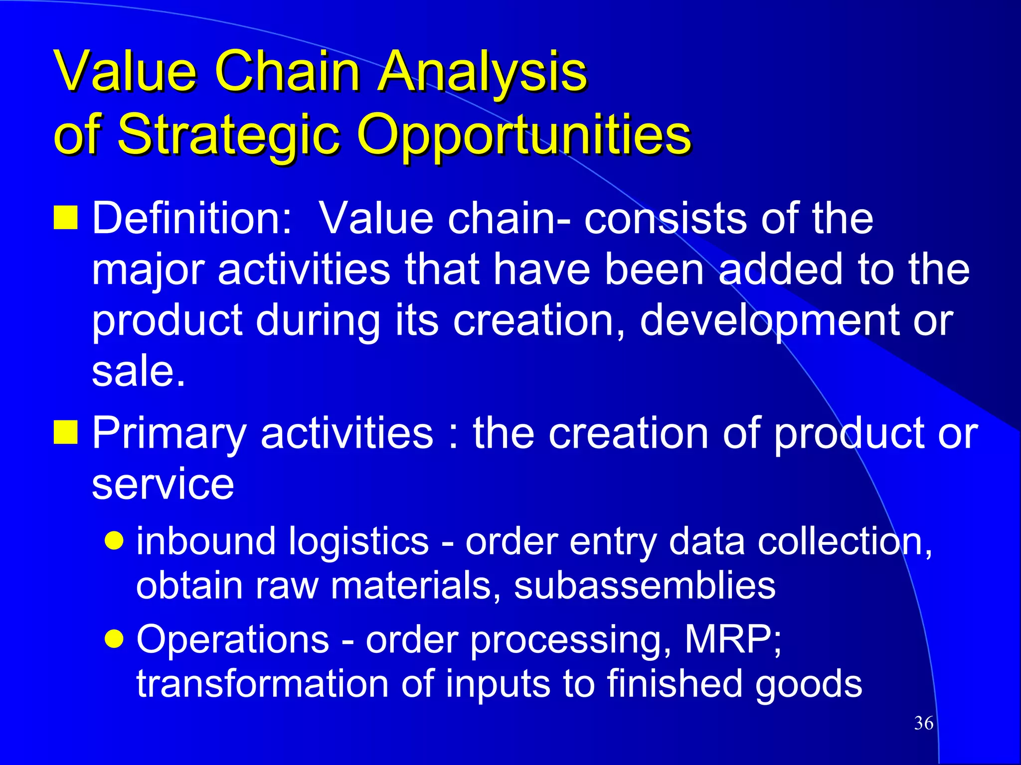 Value Chain Analysis  of Strategic Opportunities Definition:  Value chain- consists of the major activities that have been added to the product during its creation, development or sale. Primary activities : the creation of product or service inbound logistics - order entry data collection,  obtain raw materials, subassemblies Operations - order processing, MRP; transformation of inputs to finished goods 