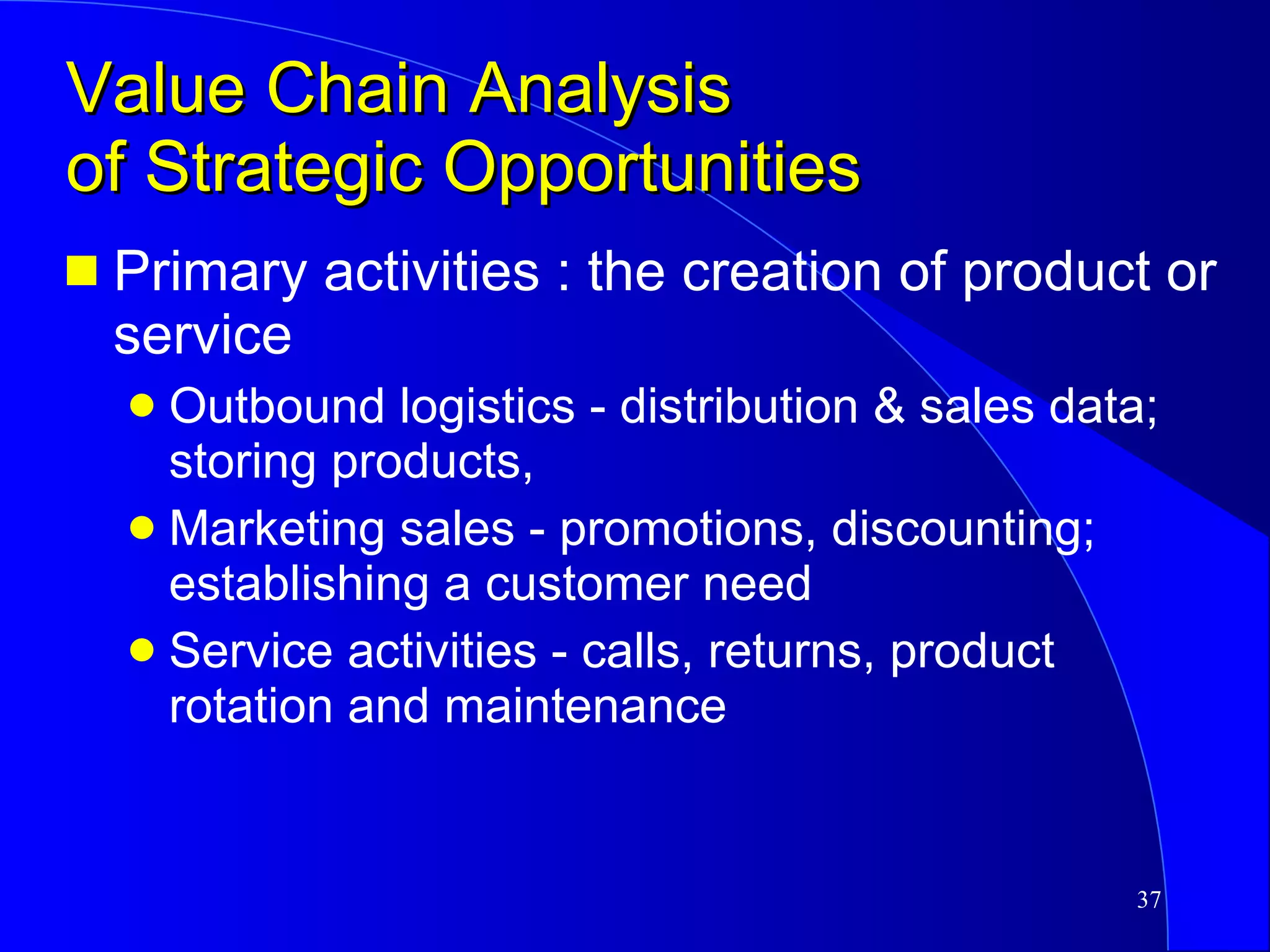 Value Chain Analysis  of Strategic Opportunities Primary activities : the creation of product or service Outbound logistics - distribution & sales data; storing products,  Marketing sales - promotions, discounting; establishing a customer need Service activities - calls, returns, product rotation and maintenance 