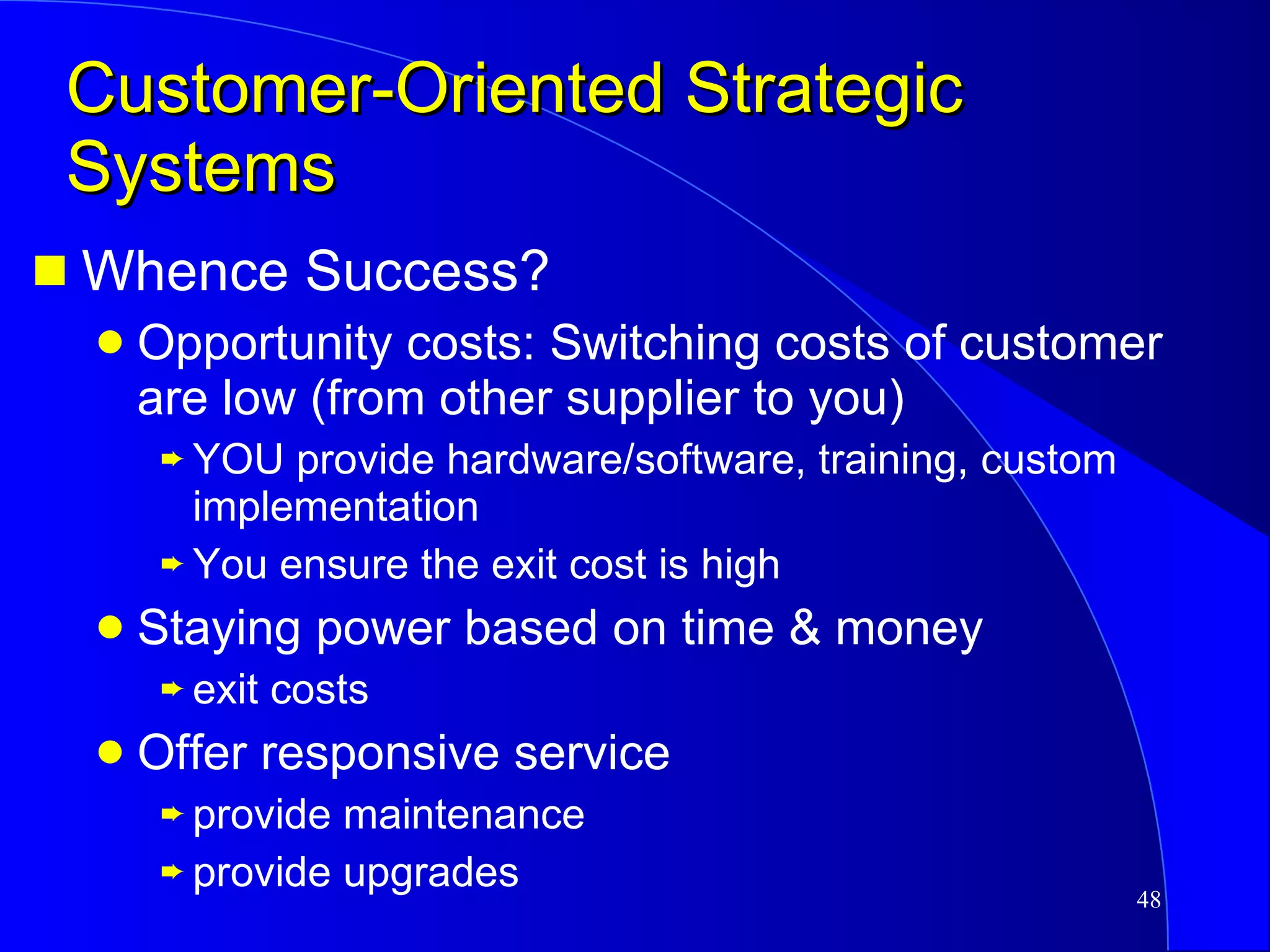 Customer-Oriented Strategic Systems Whence Success? Opportunity costs: Switching costs of customer are low (from other supplier to you) YOU provide hardware/software, training, custom implementation You ensure the exit cost is high Staying power based on time & money exit costs Offer responsive service provide maintenance provide upgrades 