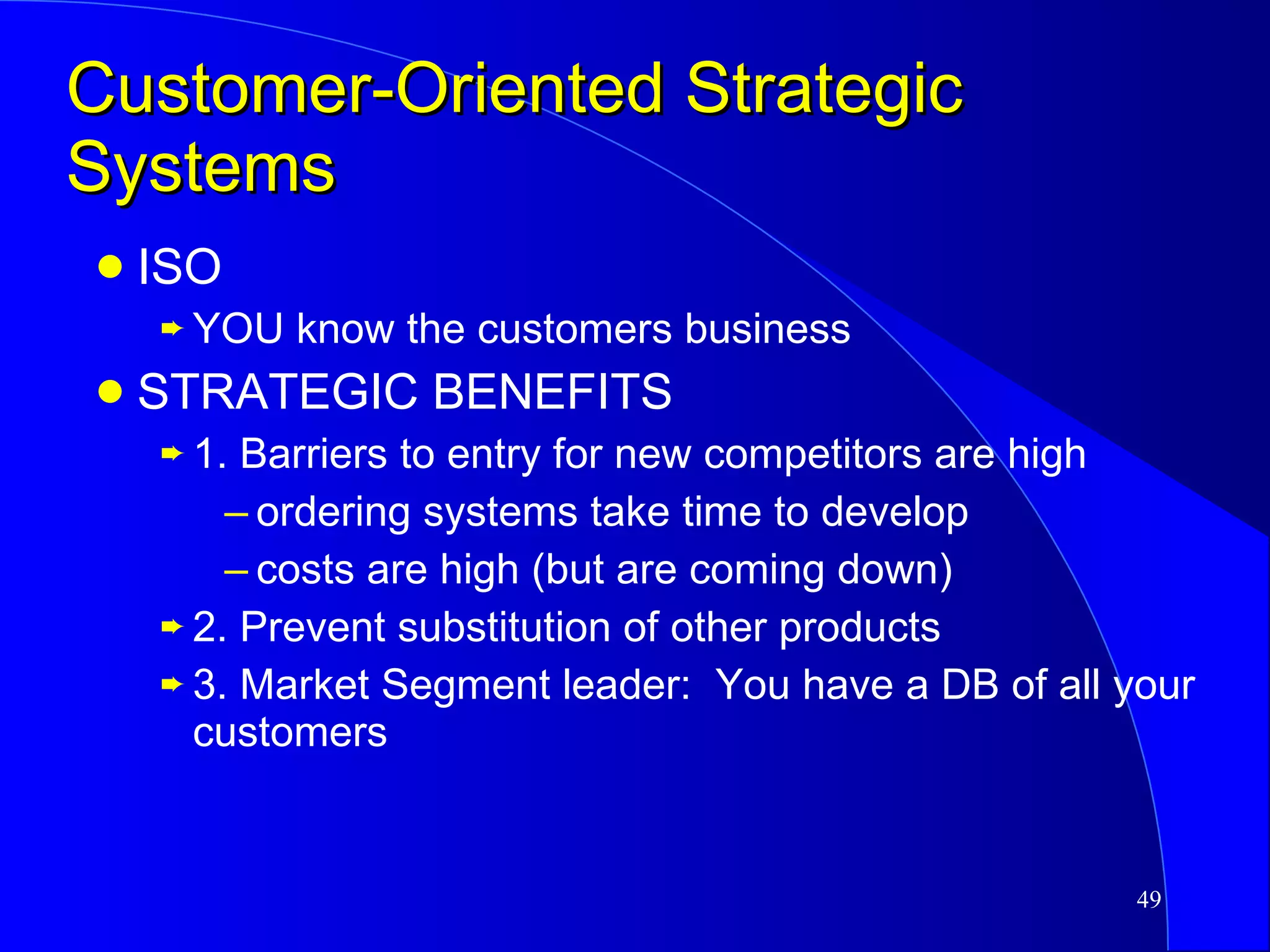 Customer-Oriented Strategic Systems ISO  YOU know the customers business STRATEGIC BENEFITS 1. Barriers to entry for new competitors are high ordering systems take time to develop costs are high (but are coming down) 2. Prevent substitution of other products 3. Market Segment leader:  You have a DB of all your customers 