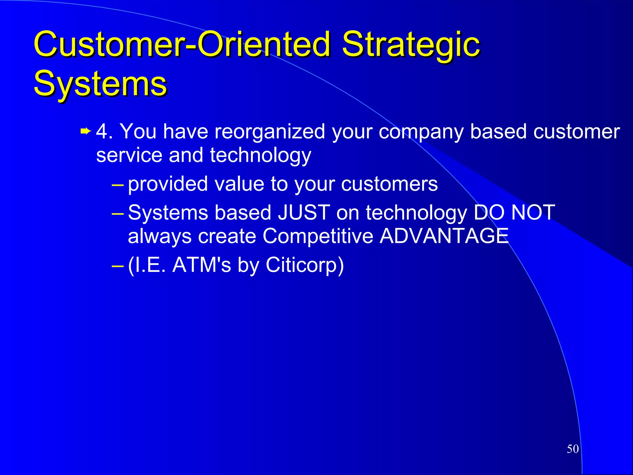Customer-Oriented Strategic Systems 4. You have reorganized your company based customer service and technology provided value to your customers Systems based JUST on technology DO NOT always create Competitive ADVANTAGE (I.E. ATM's by Citicorp) 