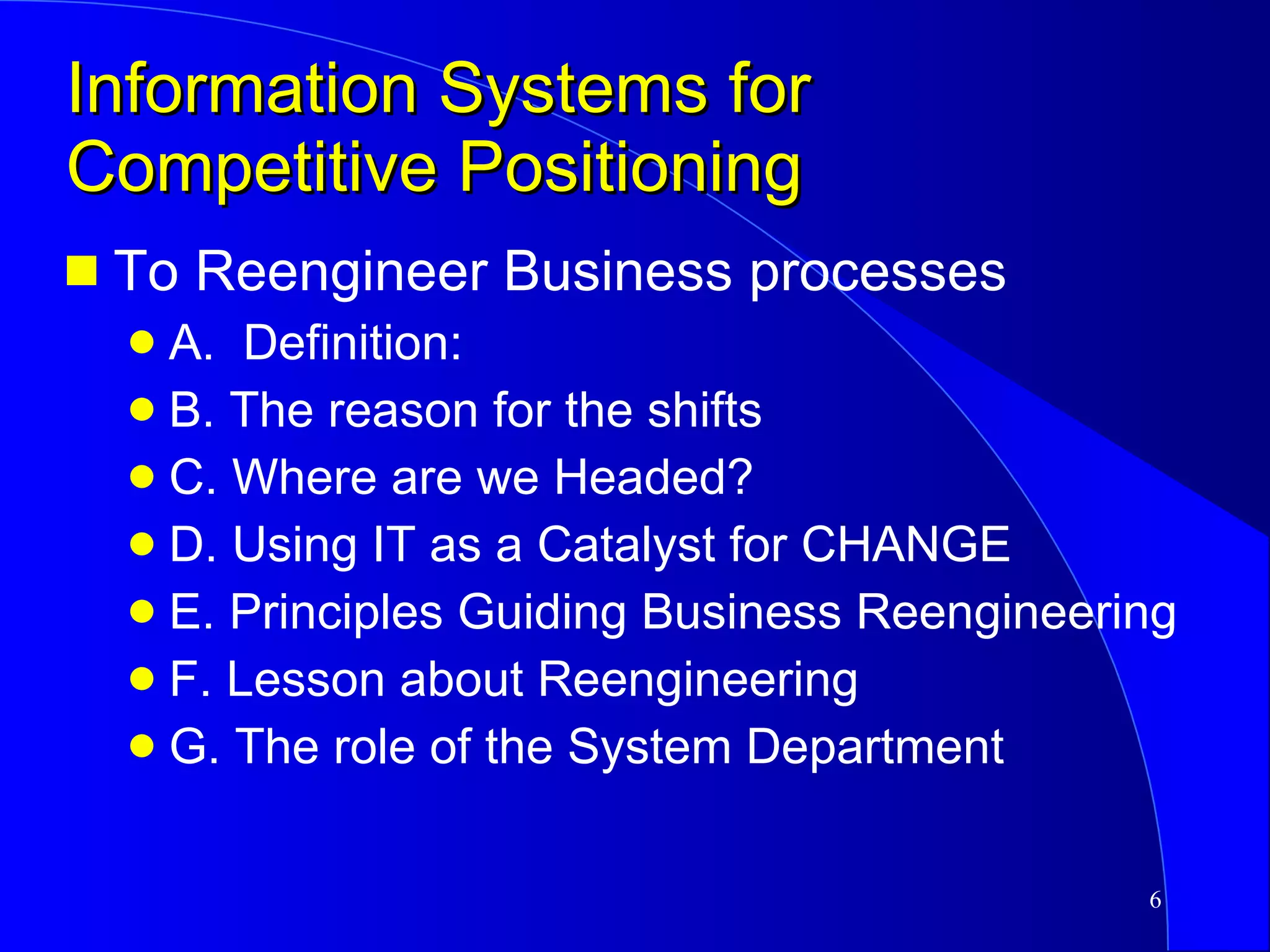 Information Systems for Competitive Positioning To Reengineer Business processes A.  Definition:  B. The reason for the shifts C. Where are we Headed?  D. Using IT as a Catalyst for CHANGE E. Principles Guiding Business Reengineering F. Lesson about Reengineering G. The role of the System Department 