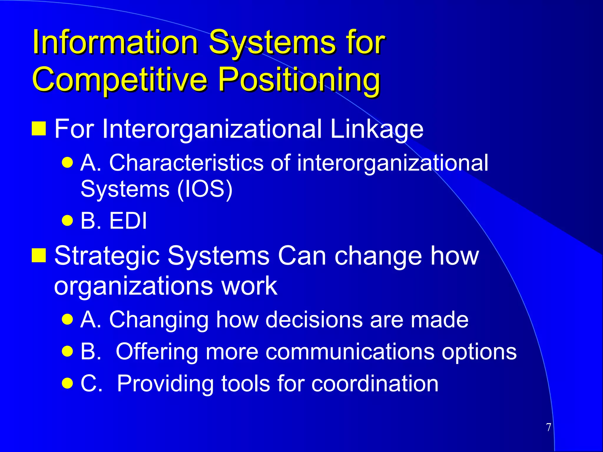 Information Systems for Competitive Positioning For Interorganizational Linkage A. Characteristics of interorganizational Systems (IOS) B. EDI Strategic Systems Can change how organizations work A. Changing how decisions are made B.  Offering more communications options C.  Providing tools for coordination 