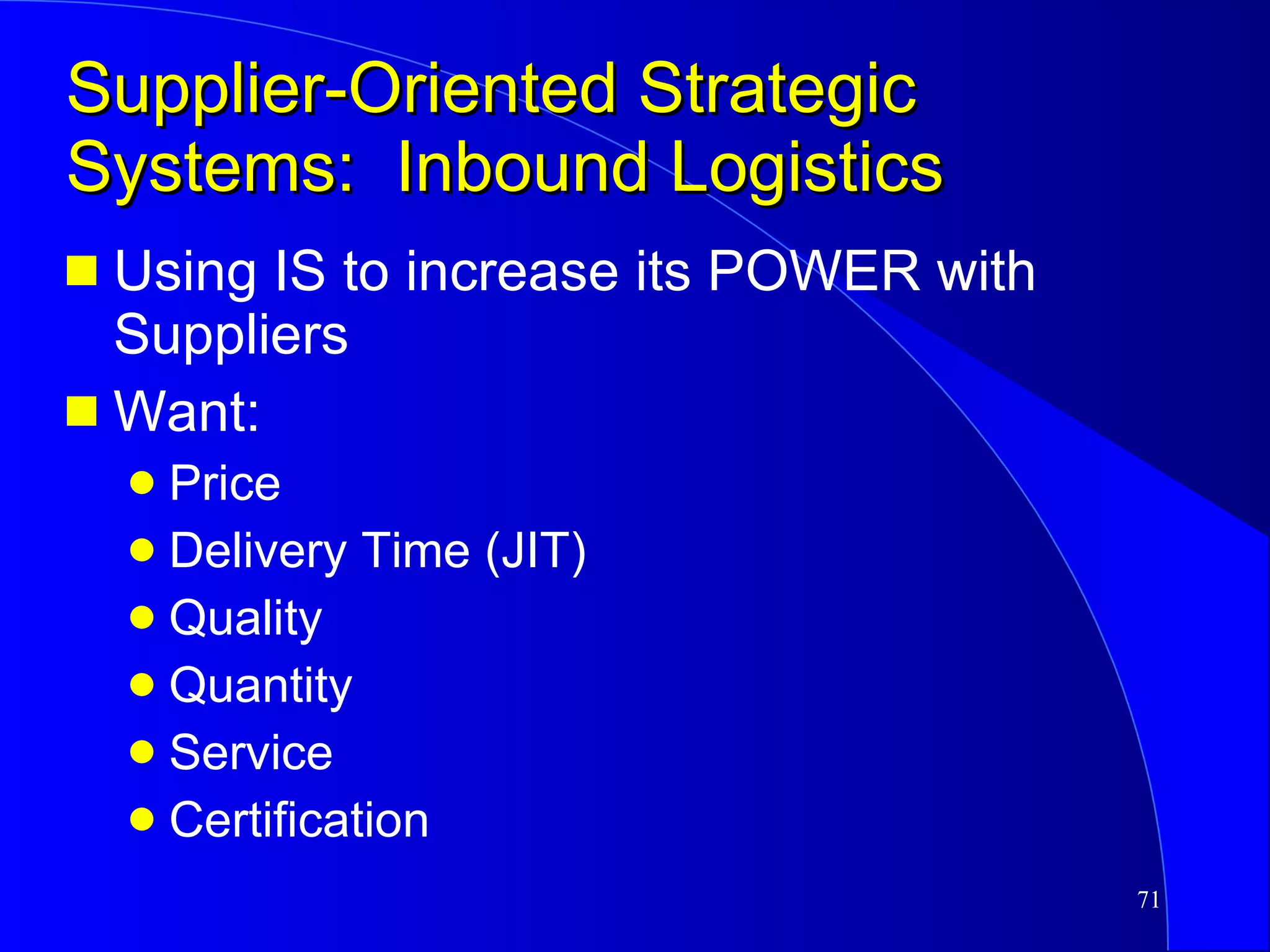 Supplier-Oriented Strategic Systems:  Inbound Logistics Using IS to increase its POWER with Suppliers Want: Price Delivery Time (JIT) Quality Quantity Service Certification 