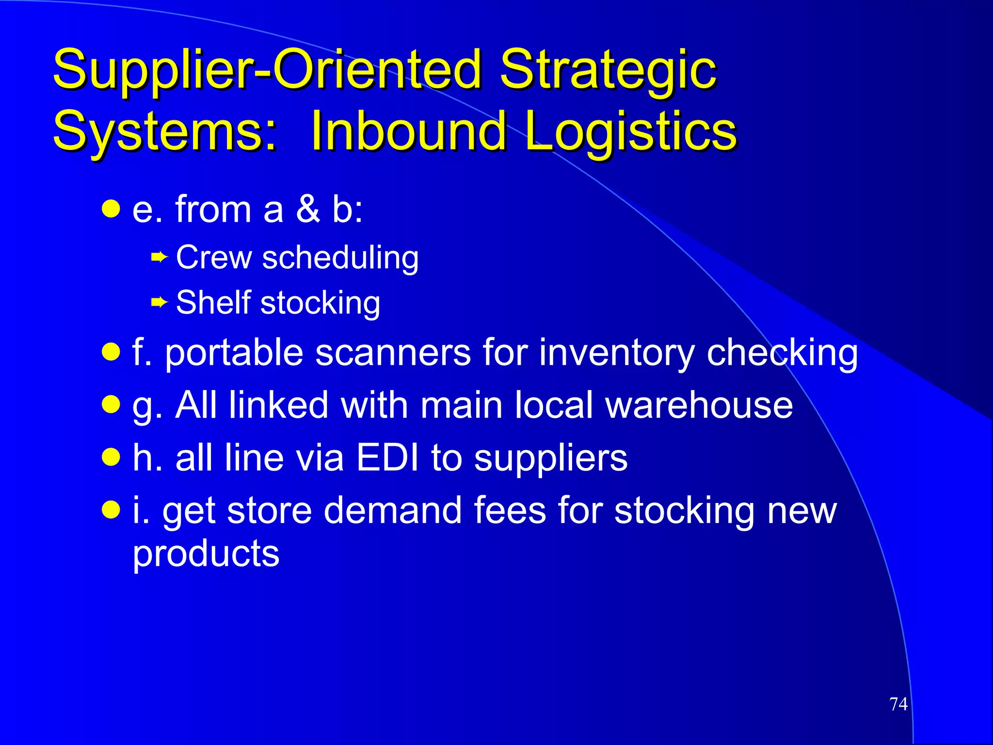 Supplier-Oriented Strategic Systems:  Inbound Logistics e. from a & b: Crew scheduling Shelf stocking f. portable scanners for inventory checking g. All linked with main local warehouse h. all line via EDI to suppliers i. get store demand fees for stocking new products 