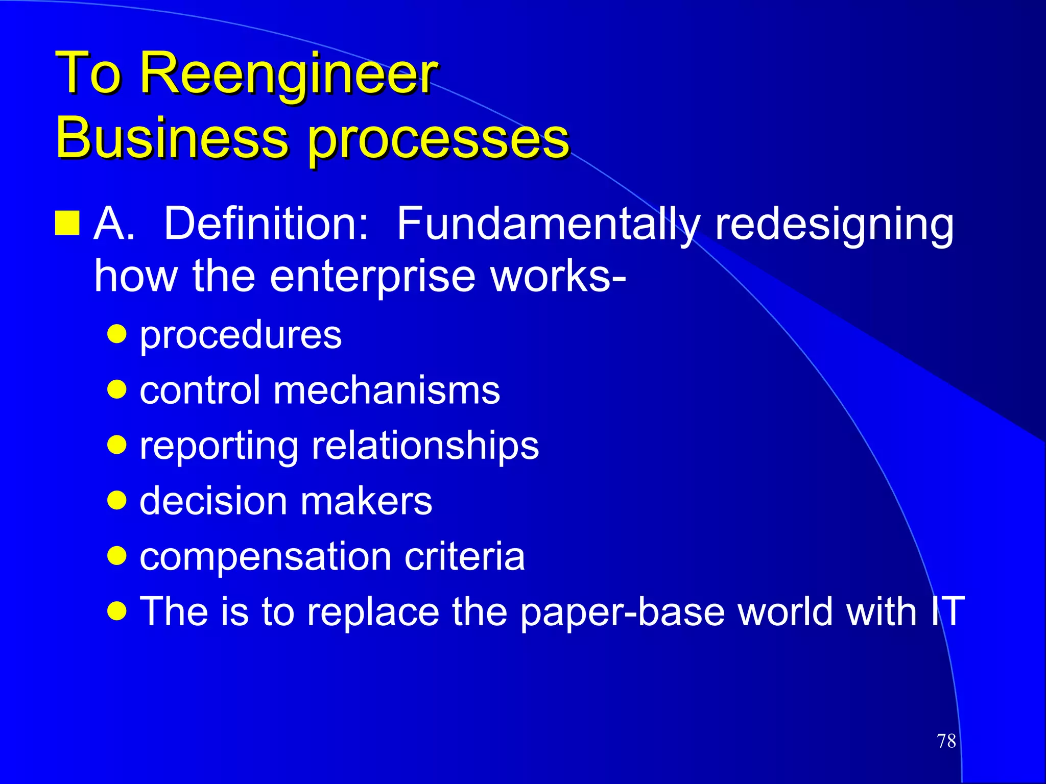 To Reengineer Business processes A.  Definition:  Fundamentally redesigning how the enterprise works- procedures control mechanisms reporting relationships decision makers compensation criteria The is to replace the paper-base world with IT 