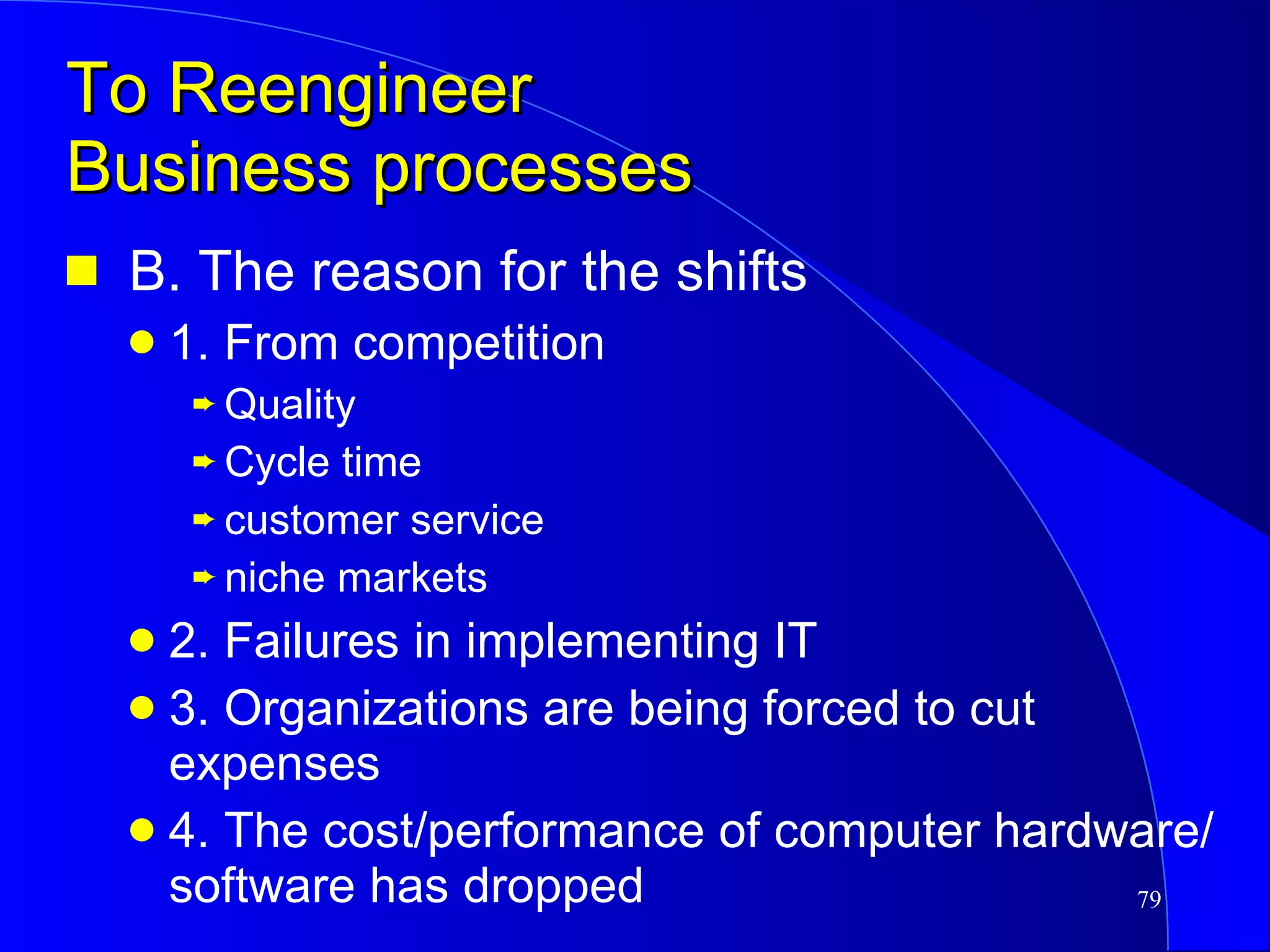 To Reengineer  Business processes B. The reason for the shifts 1. From competition  Quality Cycle time customer service niche markets 2. Failures in implementing IT 3. Organizations are being forced to cut expenses 4. The cost/performance of computer hardware/software has dropped 