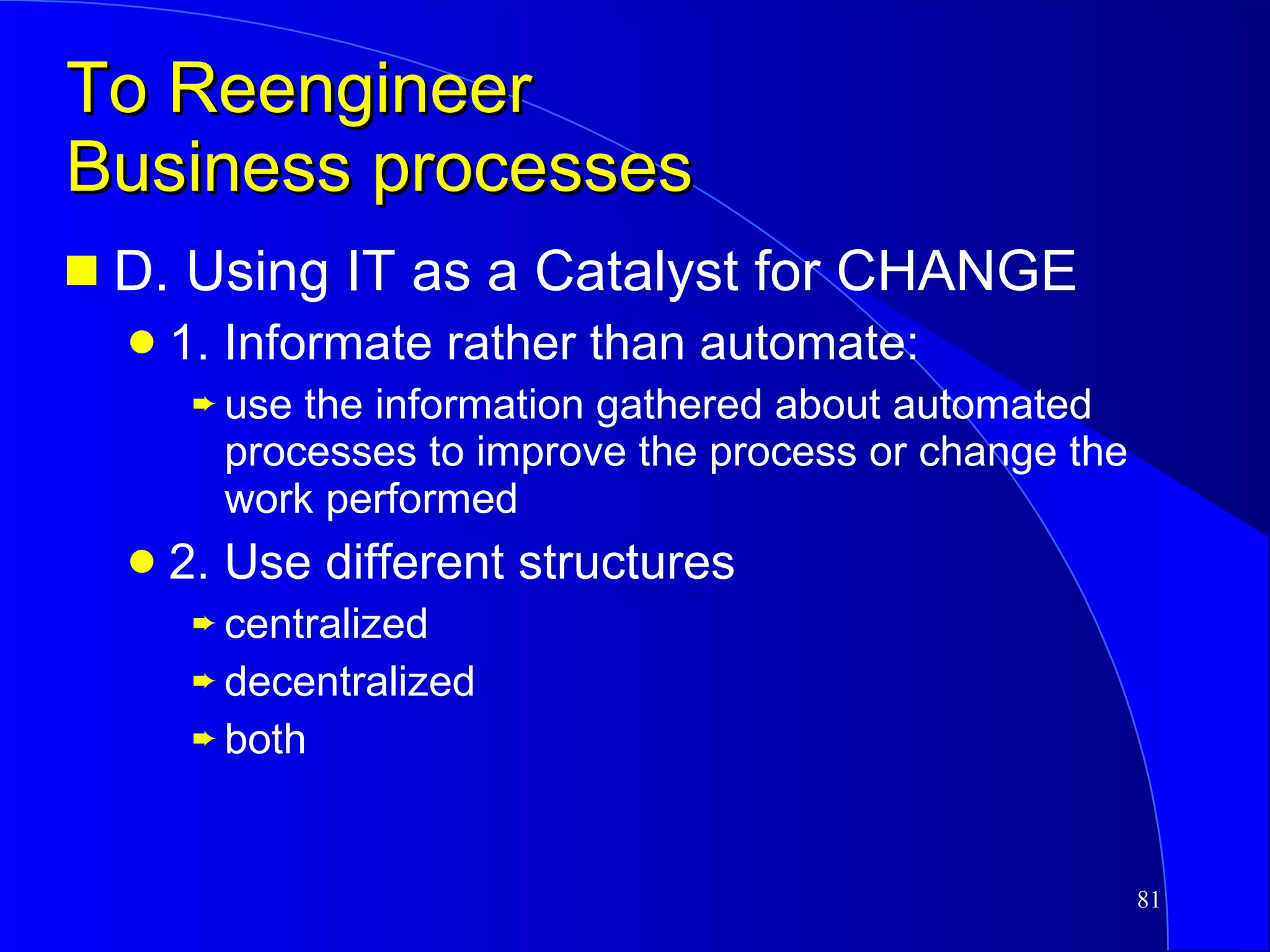 To Reengineer  Business processes D. Using IT as a Catalyst for CHANGE 1. Informate rather than automate: use the information gathered about automated processes to improve the process or change the work performed 2. Use different structures centralized decentralized both 