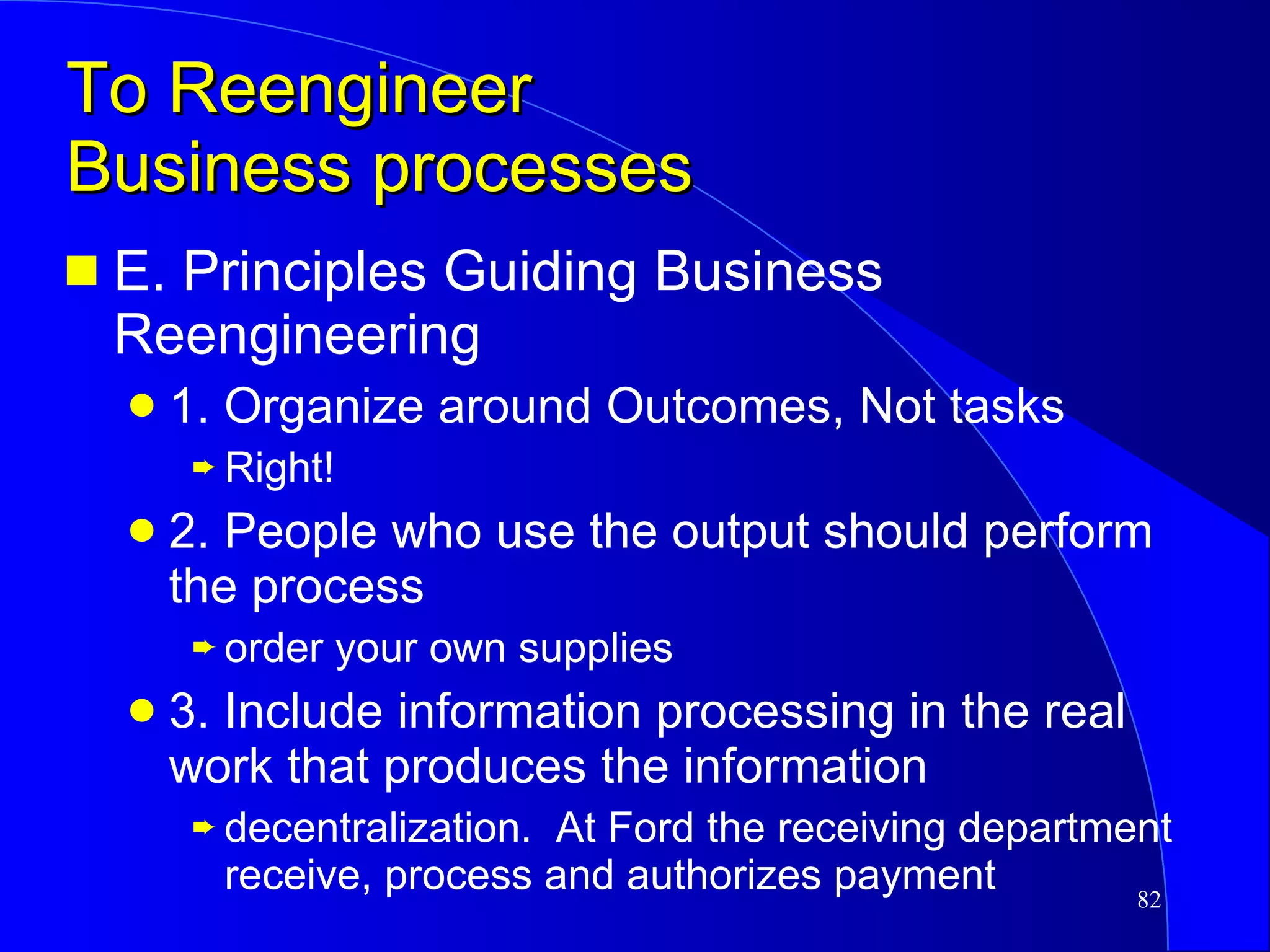 To Reengineer  Business processes E. Principles Guiding Business Reengineering 1. Organize around Outcomes, Not tasks Right! 2. People who use the output should perform the process order your own supplies 3. Include information processing in the real work that produces the information decentralization.  At Ford the receiving department receive, process and authorizes payment 
