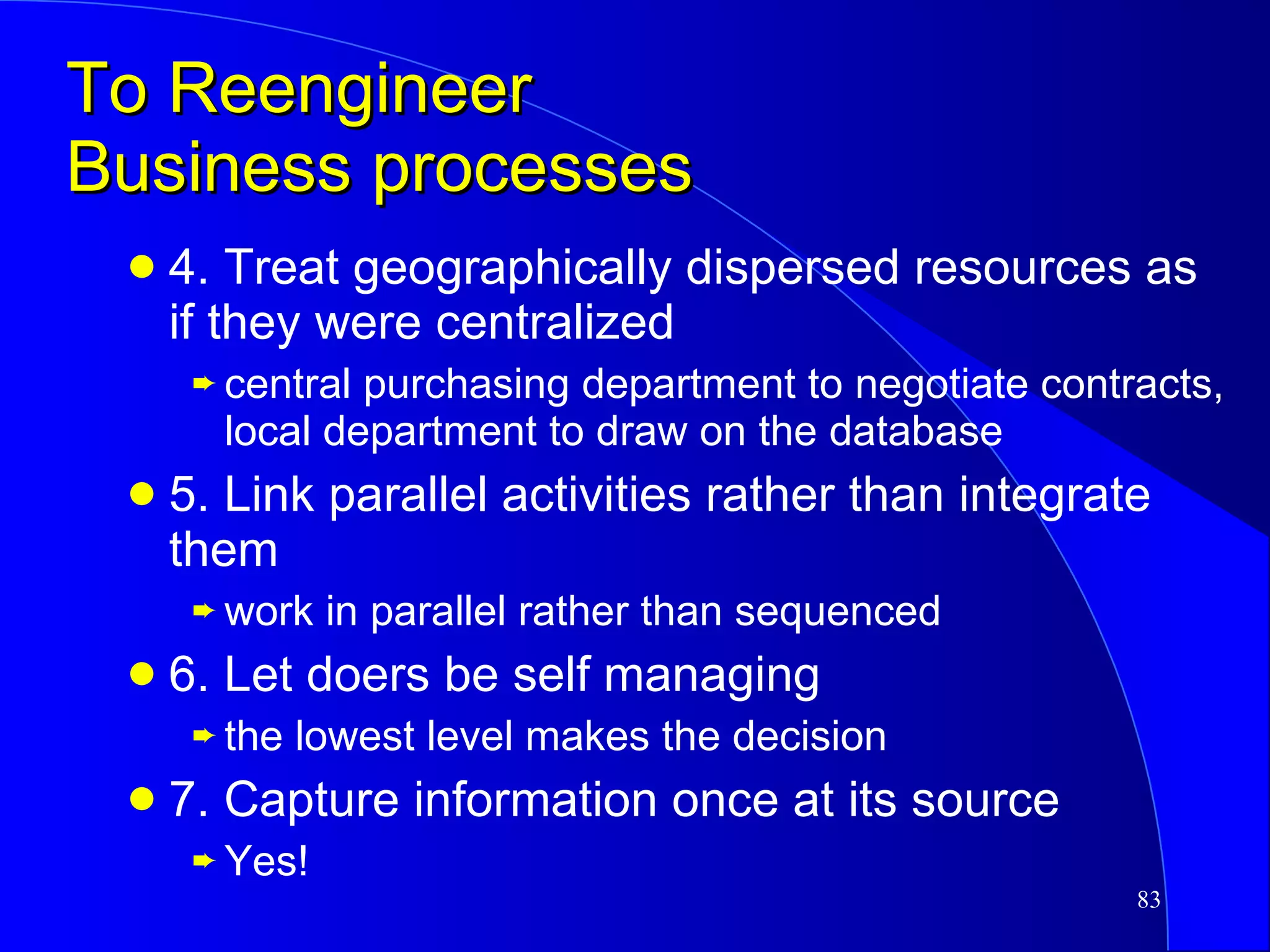 To Reengineer  Business processes 4. Treat geographically dispersed resources as if they were centralized central purchasing department to negotiate contracts, local department to draw on the database 5. Link parallel activities rather than integrate them work in parallel rather than sequenced 6. Let doers be self managing the lowest level makes the decision 7. Capture information once at its source Yes! 