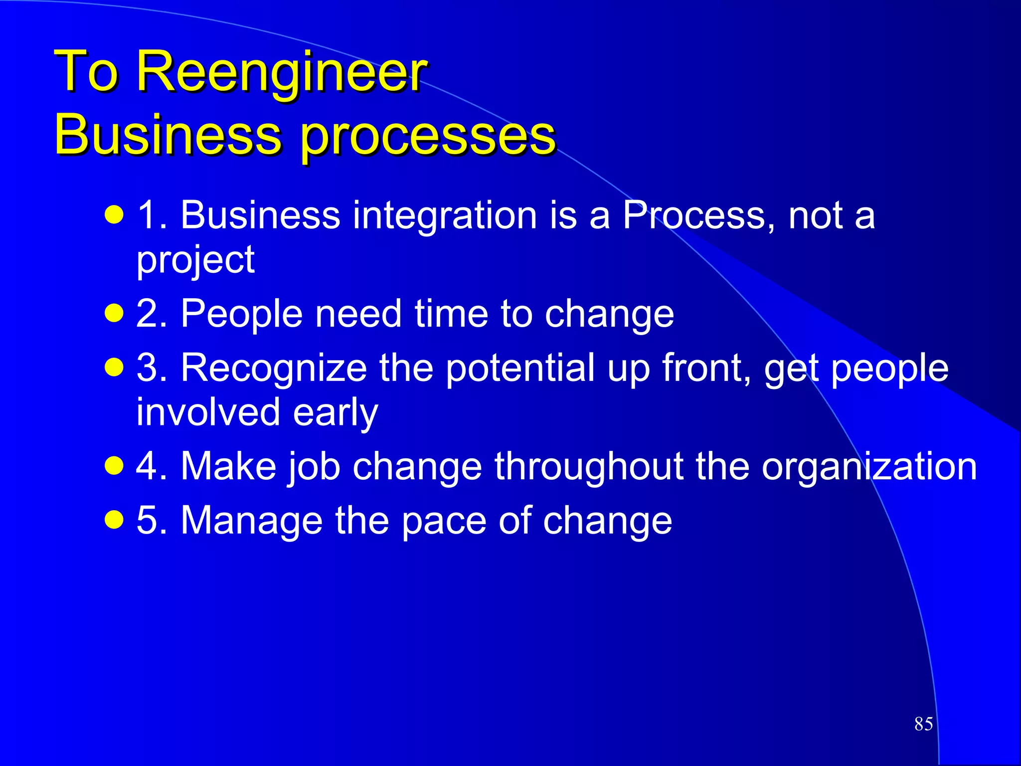 To Reengineer  Business processes 1. Business integration is a Process, not a project 2. People need time to change 3. Recognize the potential up front, get people involved early 4. Make job change throughout the organization  5. Manage the pace of change 