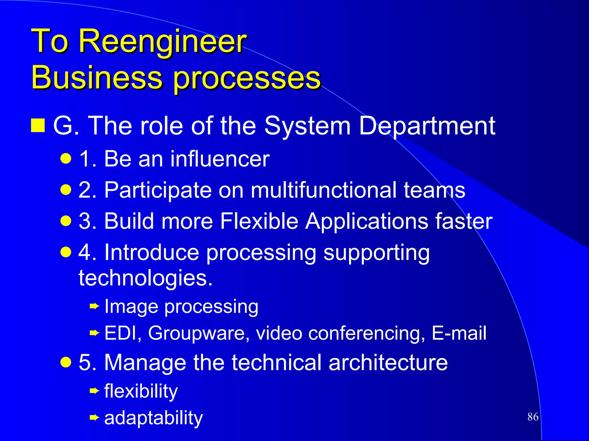 To Reengineer  Business processes G. The role of the System Department 1. Be an influencer 2. Participate on multifunctional teams 3. Build more Flexible Applications faster 4. Introduce processing supporting technologies. Image processing EDI, Groupware, video conferencing, E-mail 5. Manage the technical architecture flexibility adaptability 