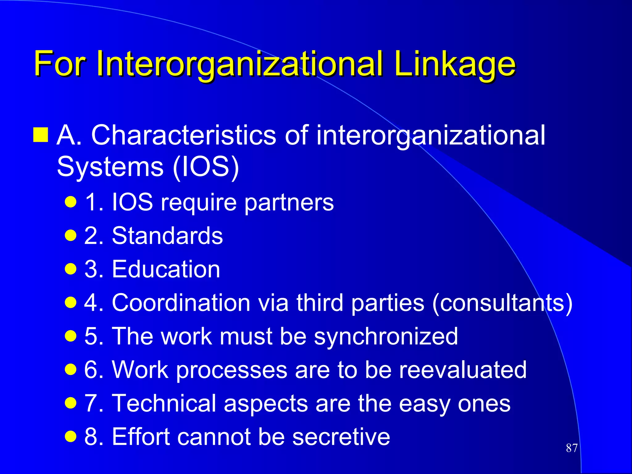 For Interorganizational Linkage A. Characteristics of interorganizational Systems (IOS) 1. IOS require partners 2. Standards  3. Education  4. Coordination via third parties (consultants) 5. The work must be synchronized 6. Work processes are to be reevaluated 7. Technical aspects are the easy ones 8. Effort cannot be secretive 