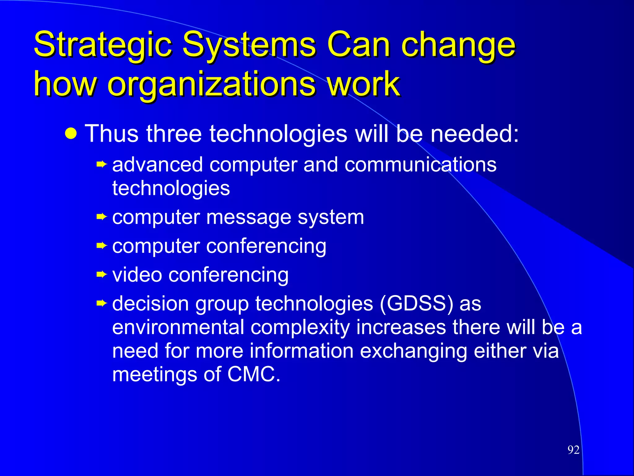 Strategic Systems Can change how organizations work Thus three technologies will be needed: advanced computer and communications technologies computer message system computer conferencing video conferencing decision group technologies (GDSS) as environmental complexity increases there will be a need for more information exchanging either via meetings of CMC. 