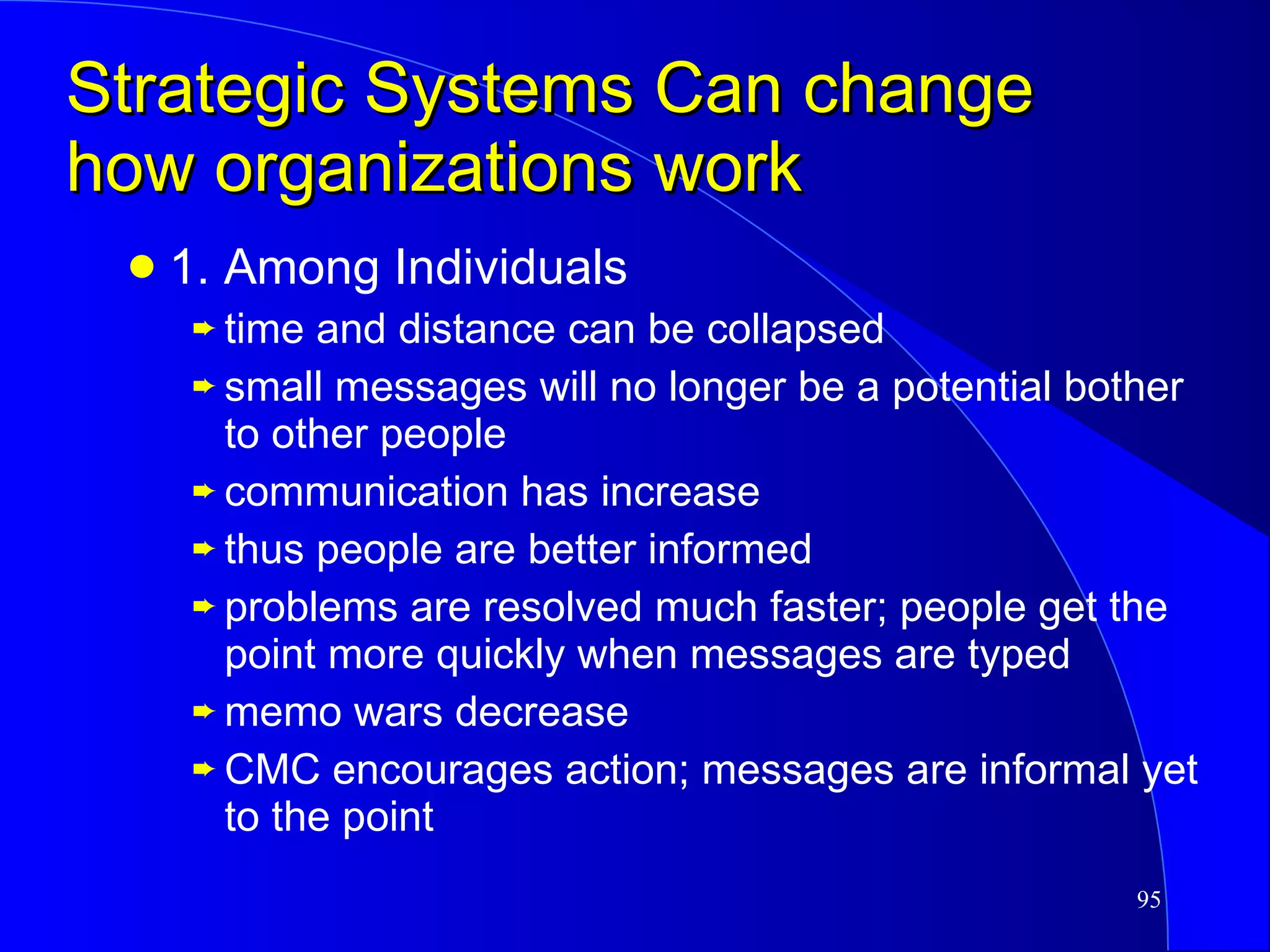 Strategic Systems Can change how organizations work 1. Among Individuals time and distance can be collapsed small messages will no longer be a potential bother to other people communication has increase thus people are better informed problems are resolved much faster; people get the point more quickly when messages are typed memo wars decrease CMC encourages action; messages are informal yet to the point 