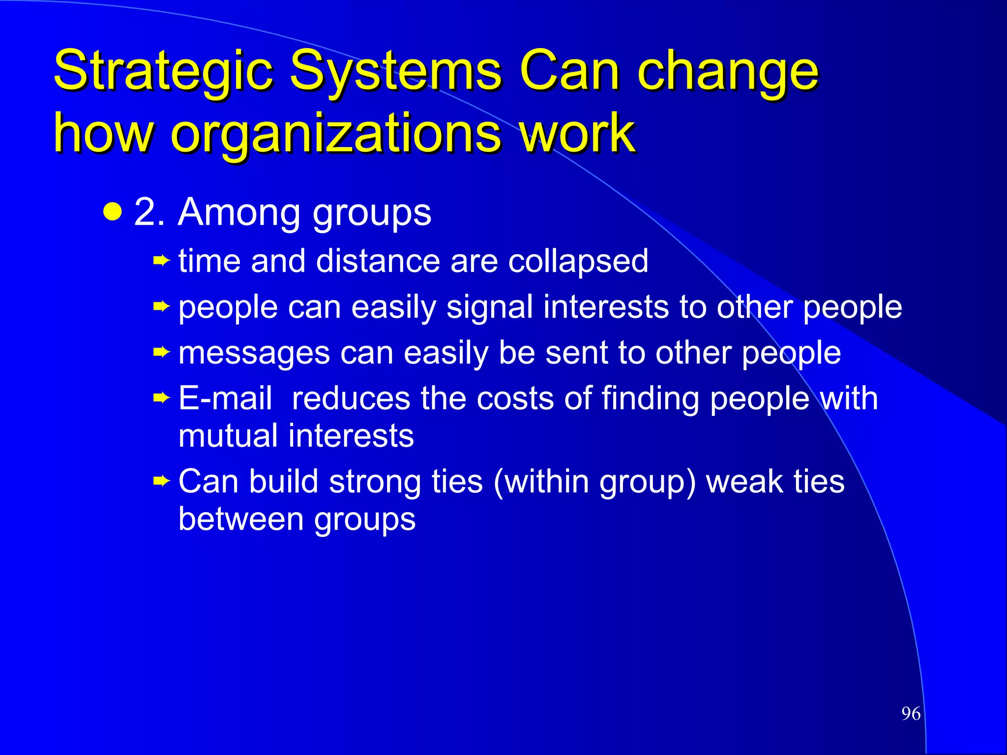Strategic Systems Can change how organizations work 2. Among groups time and distance are collapsed people can easily signal interests to other people messages can easily be sent to other people E-mail  reduces the costs of finding people with mutual interests Can build strong ties (within group) weak ties between groups 