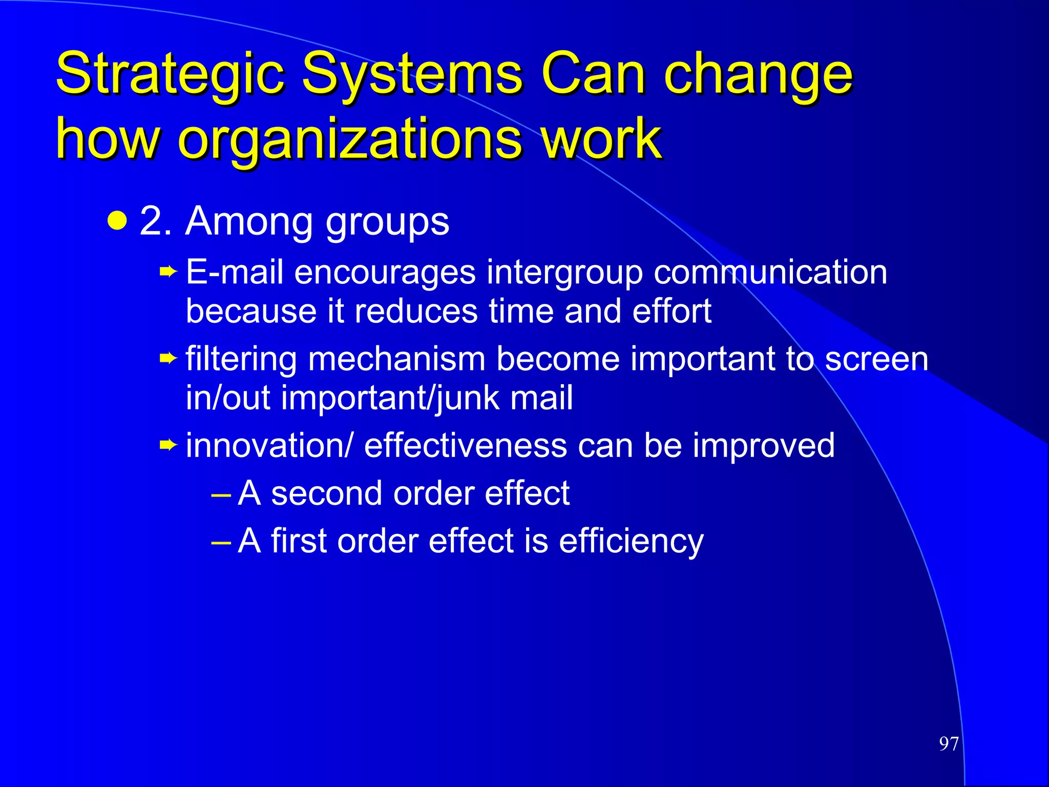Strategic Systems Can change how organizations work 2. Among groups E-mail encourages intergroup communication because it reduces time and effort  filtering mechanism become important to screen in/out important/junk mail  innovation/ effectiveness can be improved A second order effect A first order effect is efficiency 