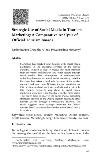 Atna Journal of Tourism Studies
2018, Vol. 13, No. 2, 41-56
ISSN 0975-3281|https://doi.org/10.12727/ajts.20.4
41
Strategic Use of Social Media in Tourism
Marketing: A Comparative Analysis of
Official Tourism Boards
Rashmiranjan Choudhury* and Priyakrushna Mohanty†
Abstract
Marketing has reached new heights with social media
platforms. In the changing scenario of the service
industry, tourism is seen to receive the most attention
from customers, stakeholders and other sectors through
social media. The development of communication
technology has enriched social media marketing. In India,
Facebook has taken a lead role because of its market
outreach and user count. Different tourism associates use
this medium to showcase their products and services. In
this context, Kerala is way ahead in social media
marketing strategies while Odisha is in the niece states.
This paper aims to analyse the social media marketing
strategies adopted by the Odisha tourism board and other
tourism boards through a comparative analysis. The
study suggests some strategic measures for Odisha
tourism board to ensure the effective use of social media
in tourism.
Keywords: Social Media, Tourism Marketing, Odisha Tourism,
Kerala Tourism, Marketing Strategy, Comparative Study, Facebook
1. Introduction
Technological developments bring about a revolution in human
life. Among the revolutions, the internet has become one of the
* North-Eastern Hill University, Shillong, Meghalaya, India;
rrcrashmiranjan@gmail.com
† Pondicherry University, Pondicherry, India; pkmohanty90@gmail.com
 