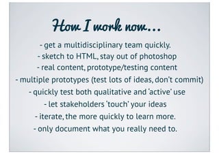How I work now...
       - get a multidisciplinary team quickly.
      - sketch to HTML, stay out of photoshop
      - real content, prototype/testing content
- multiple prototypes (test lots of ideas, don’t commit)
   - quickly test both qualitative and ‘active’ use
         - let stakeholders ‘touch’ your ideas
     - iterate, the more quickly to learn more.
     - only document what you really need to.
 