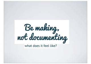 Be making,
not documenting
  what does it feel like?
 